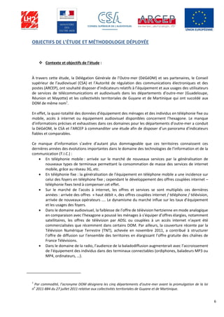 6
OBJECTIFS DE L’ÉTUDE ET MÉTHODOLOGIE DÉPLOYÉE
 Contexte et objectifs de l’étude :
À travers cette étude, la Délégation Générale de l’Outre-mer (DéGéOM) et ses partenaires, le Conseil
supérieur de l’audiovisuel (CSA) et l’Autorité de régulation des communications électroniques et des
postes (ARCEP), ont souhaité disposer d’indicateurs relatifs à l’équipement et aux usages des utilisateurs
de services de télécommunications et audiovisuels dans les départements d’outre-mer (Guadeloupe,
Réunion et Mayotte) et les collectivités territoriales de Guyane et de Martinique qui ont succédé aux
DOM de même nom1
.
En effet, la quasi-totalité des données d’équipement des ménages et des individus en téléphonie fixe ou
mobile, accès à internet ou équipement audiovisuel disponibles concernent l’hexagone. Le manque
d’informations précises et exhaustives dans ces domaines pour les départements d’outre-mer a conduit
la DéGéOM, le CSA et l’ARCEP à commanditer une étude afin de disposer d’un panorama d’indicateurs
fiables et comparables.
Ce manque d’information s’avère d’autant plus dommageable que ces territoires connaissent ces
dernières années des évolutions importantes dans le domaine des technologies de l’information et de la
communication (T.I.C.) :
 En téléphonie mobile : arrivée sur le marché de nouveaux services par la généralisation de
nouveaux types de terminaux permettant la consommation de masse des services de internet
mobile, grâce au réseau 3G, etc.
 En téléphonie fixe : la généralisation de l’équipement en téléphone mobile a une incidence sur
celui des foyers en téléphone fixe ; cependant le développement des offres couplées internet –
téléphonie fixes tend à compenser cet effet.
 Sur le marché de l’accès à internet, les offres et services se sont multipliés ces dernières
années : arrivée des offres « haut débit », des offres couplées internet / téléphone / télévision,
arrivée de nouveaux opérateurs .... Le dynamisme du marché influe sur les taux d’équipement
et les usages des foyers.
 Dans le domaine audiovisuel, la faiblesse de l’offre de télévision hertzienne en mode analogique
en comparaison avec l’hexagone a poussé les ménages à s’équiper d’offres élargies, notamment
satellitaires, les offres de télévision par ADSL ou couplées à un accès internet n’ayant été
commercialisées que récemment dans certains DOM. Par ailleurs, la couverture récente par la
Télévision Numérique Terrestre (TNT), achevée en novembre 2011, a contribué à structurer
l’offre de diffusion sur l’ensemble des territoires en élargissant l’offre gratuite des chaînes de
France Télévisions.
 Dans le domaine de la radio, l’audience de la baladodiffusion augmenterait avec l’accroissement
de l’équipement des individus dans des terminaux connectables (ordiphones, baladeurs MP3 ou
MP4, ordinateurs, …).
1
Par commodité, l’acronyme DOM désignera les cinq départements d’outre-mer avant la promulgation de la loi
n
o
2011-884 du 27 juillet 2011 relative aux collectivités territoriales de Guyane et de Martinique.
 