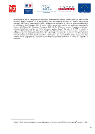 72
La différence de taux de foyers disposant d’au moins deux modes de réception est de 3 points (28 % à la Réunion
contre 25 % dans l’hexagone
1
). Si le taux de pénétration des modes de réception TNT dans les foyers semble
équivalent (61 %
1
dans l’hexagone contre 58 % à la Réunion), la pénétration de l’accès via ADSL reste très en deçà
de celui observé dans l’hexagone (30,8 %
1
contre 8 %). En revanche, la réception par satellite est beaucoup plus
présente à la Réunion (57 %) qu’dans l’hexagone (24,5 %
1
). Ces différences peuvent s’expliquer par plusieurs
facteurs : l’étroitesse historique de l’offre télévisuelle gratuite (jusqu’à l’arrivée de la TNT) a suscité un
engouement important de la population pour les offres satellitaires restées sans concurrence dans le domaine de
la télévision payante jusqu’à l’arrivée récente des offres ADSL. Les coûts plus importants des offres d’accès à
internet, associés à l’arrivée récente des offres « triple play » qui restent techniquement inaccessibles dans
certaines zones géographiques, expliquent que la télévision par ADSL reste très en retard par rapport à la
métropole.
1
Source : Observatoire de l’équipement des foyers pour la réception de la télévision numérique, 2
nd
semestre 2011
 