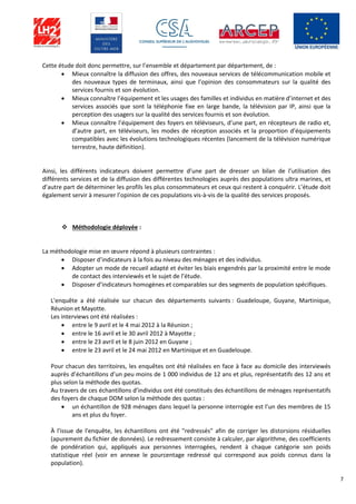 7
Cette étude doit donc permettre, sur l’ensemble et département par département, de :
 Mieux connaître la diffusion des offres, des nouveaux services de télécommunication mobile et
des nouveaux types de terminaux, ainsi que l’opinion des consommateurs sur la qualité des
services fournis et son évolution.
 Mieux connaître l’équipement et les usages des familles et individus en matière d’internet et des
services associés que sont la téléphonie fixe en large bande, la télévision par IP, ainsi que la
perception des usagers sur la qualité des services fournis et son évolution.
 Mieux connaître l’équipement des foyers en téléviseurs, d’une part, en récepteurs de radio et,
d’autre part, en téléviseurs, les modes de réception associés et la proportion d’équipements
compatibles avec les évolutions technologiques récentes (lancement de la télévision numérique
terrestre, haute définition).
Ainsi, les différents indicateurs doivent permettre d’une part de dresser un bilan de l’utilisation des
différents services et de la diffusion des différentes technologies auprès des populations ultra marines, et
d’autre part de déterminer les profils les plus consommateurs et ceux qui restent à conquérir. L’étude doit
également servir à mesurer l’opinion de ces populations vis-à-vis de la qualité des services proposés.
 Méthodologie déployée :
La méthodologie mise en œuvre répond à plusieurs contraintes :
 Disposer d’indicateurs à la fois au niveau des ménages et des individus.
 Adopter un mode de recueil adapté et éviter les biais engendrés par la proximité entre le mode
de contact des interviewés et le sujet de l’étude.
 Disposer d’indicateurs homogènes et comparables sur des segments de population spécifiques.
L'enquête a été réalisée sur chacun des départements suivants : Guadeloupe, Guyane, Martinique,
Réunion et Mayotte.
Les interviews ont été réalisées :
 entre le 9 avril et le 4 mai 2012 à la Réunion ;
 entre le 16 avril et le 30 avril 2012 à Mayotte ;
 entre le 23 avril et le 8 juin 2012 en Guyane ;
 entre le 23 avril et le 24 mai 2012 en Martinique et en Guadeloupe.
Pour chacun des territoires, les enquêtes ont été réalisées en face à face au domicile des interviewés
auprès d’échantillons d’un peu moins de 1 000 individus de 12 ans et plus, représentatifs des 12 ans et
plus selon la méthode des quotas.
Au travers de ces échantillons d’individus ont été constitués des échantillons de ménages représentatifs
des foyers de chaque DOM selon la méthode des quotas :
 un échantillon de 928 ménages dans lequel la personne interrogée est l’un des membres de 15
ans et plus du foyer.
À l'issue de l'enquête, les échantillons ont été "redressés" afin de corriger les distorsions résiduelles
(apurement du fichier de données). Le redressement consiste à calculer, par algorithme, des coefficients
de pondération qui, appliqués aux personnes interrogées, rendent à chaque catégorie son poids
statistique réel (voir en annexe le pourcentage redressé qui correspond aux poids connus dans la
population).
 