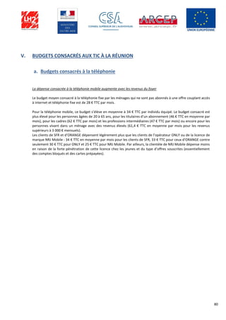 80
V. BUDGETS CONSACRÉS AUX TIC À LA RÉUNION
a. Budgets consacrés à la téléphonie
La dépense consacrée à la téléphonie mobile augmente avec les revenus du foyer
Le budget moyen consacré à la téléphonie fixe par les ménages qui ne sont pas abonnés à une offre couplant accès
à internet et téléphonie fixe est de 28 € TTC par mois.
Pour la téléphonie mobile, ce budget s’élève en moyenne à 34 € TTC par individu équipé. Le budget consacré est
plus élevé pour les personnes âgées de 20 à 65 ans, pour les titulaires d’un abonnement (46 € TTC en moyenne par
mois), pour les cadres (62 € TTC par mois) et les professions intermédiaires (47 € TTC par mois) ou encore pour les
personnes vivant dans un ménage avec des revenus élevés (61,4 € TTC en moyenne par mois pour les revenus
supérieurs à 3 000 € mensuels).
Les clients de SFR et d’ORANGE dépensent légèrement plus que les clients de l’opérateur ONLY ou de la licence de
marque NRJ Mobile : 34 € TTC en moyenne par mois pour les clients de SFR, 33 € TTC pour ceux d’ORANGE contre
seulement 30 € TTC pour ONLY et 25 € TTC pour NRJ Mobile. Par ailleurs, la clientèle de NRJ Mobile dépense moins
en raison de la forte pénétration de cette licence chez les jeunes et du type d’offres souscrites (essentiellement
des comptes bloqués et des cartes prépayées).
 