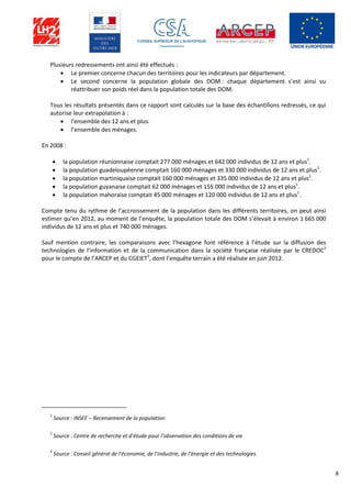 8
Plusieurs redressements ont ainsi été effectués :
 Le premier concerne chacun des territoires pour les indicateurs par département.
 Le second concerne la population globale des DOM : chaque département s’est ainsi vu
réattribuer son poids réel dans la population totale des DOM.
Tous les résultats présentés dans ce rapport sont calculés sur la base des échantillons redressés, ce qui
autorise leur extrapolation à :
 l'ensemble des 12 ans et plus.
 l’ensemble des ménages.
En 2008 :
 la population réunionnaise comptait 277 000 ménages et 642 000 individus de 12 ans et plus1
.
 la population guadeloupéenne comptait 160 000 ménages et 330 000 individus de 12 ans et plus1
.
 la population martiniquaise comptait 160 000 ménages et 335 000 individus de 12 ans et plus1
.
 la population guyanaise comptait 62 000 ménages et 155 000 individus de 12 ans et plus1
.
 la population mahoraise comptait 45 000 ménages et 120 000 individus de 12 ans et plus1
.
Compte tenu du rythme de l’accroissement de la population dans les différents territoires, on peut ainsi
estimer qu’en 2012, au moment de l’enquête, la population totale des DOM s’élevait à environ 1 665 000
individus de 12 ans et plus et 740 000 ménages.
Sauf mention contraire, les comparaisons avec l’hexagone font référence à l’étude sur la diffusion des
technologies de l’information et de la communication dans la société française réalisée par le CREDOC2
pour le compte de l’ARCEP et du CGEIET3
, dont l’enquête terrain a été réalisée en juin 2012.
1
Source : INSEE – Recensement de la population
2
Source : Centre de recherche et d’étude pour l’observation des conditions de vie
3
Source : Conseil général de l’économie, de l’industrie, de l’énergie et des technologies
 