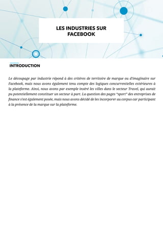 Le découpage par industrie répond à des critères de territoire de marque ou d’imaginaire sur
Facebook, mais nous avons également tenu compte des logiques concurrentielles extérieures à
la plateforme. Ainsi, nous avons par exemple inséré les villes dans le secteur Travel, qui aurait
pu potentiellement constituer un secteur à part. La question des pages “sport” des entreprises de
finance s’est également posée, mais nous avons décidé de les incorporer au corpus car participant
à la présence de la marque sur la plateforme.
LES INDUSTRIES SUR
FACEBOOK
INTRODUCTION
 