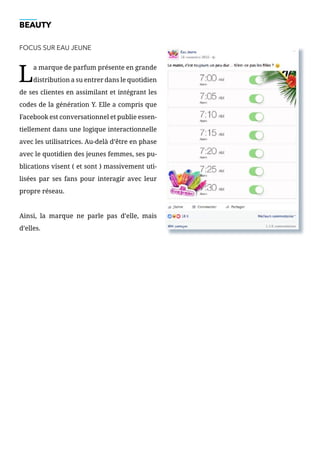 BEAUTY
FOCUS SUR EAU JEUNE
L
a marque de parfum présente en grande
distribution a su entrer dans le quotidien
de ses clientes en assimilant et intégrant les
codes de la génération Y. Elle a compris que
Facebook est conversationnel et publie essen-
tiellement dans une logique interactionnelle
avec les utilisatrices. Au-delà d’être en phase
avec le quotidien des jeunes femmes, ses pu-
blications visent ( et sont ) massivement uti-
lisées par ses fans pour interagir avec leur
propre réseau.
Ainsi, la marque ne parle pas d’elle, mais
d’elles.
 