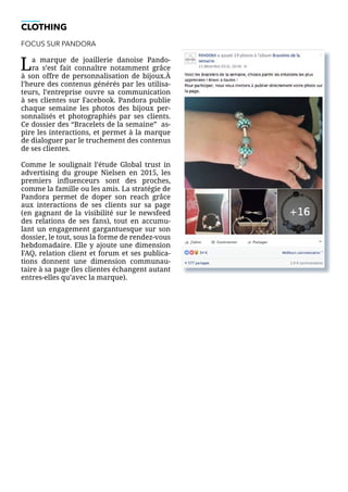 CLOTHING
FOCUS SUR PANDORA
La marque de joaillerie danoise Pando-
ra s’est fait connaître notamment grâce
à son offre de personnalisation de bijoux.À
l’heure des contenus générés par les utilisa-
teurs, l’entreprise ouvre sa communication
à ses clientes sur Facebook. Pandora publie
chaque semaine les photos des bijoux per-
sonnalisés et photographiés par ses clients.
Ce dossier des “Bracelets de la semaine” as-
pire les interactions, et permet à la marque
de dialoguer par le truchement des contenus
de ses clientes.
Comme le soulignait l’étude Global trust in
advertising du groupe Nielsen en 2015, les
premiers influenceurs sont des proches,
comme la famille ou les amis. La stratégie de
Pandora permet de doper son reach grâce
aux interactions de ses clients sur sa page
(en gagnant de la visibilité sur le newsfeed
des relations de ses fans), tout en accumu-
lant un engagement gargantuesque sur son
dossier, le tout, sous la forme de rendez-vous
hebdomadaire. Elle y ajoute une dimension
FAQ, relation client et forum et ses publica-
tions donnent une dimension communau-
taire à sa page (les clientes échangent autant
entres-elles qu’avec la marque).
 