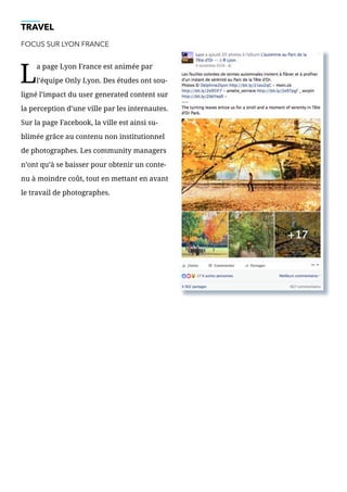 TRAVEL
FOCUS SUR LYON FRANCE
L
a page Lyon France est animée par
l’équipe Only Lyon. Des études ont sou-
ligné l’impact du user generated content sur
la perception d’une ville par les internautes.
Sur la page Facebook, la ville est ainsi su-
blimée grâce au contenu non institutionnel
de photographes. Les community managers
n’ont qu’à se baisser pour obtenir un conte-
nu à moindre coût, tout en mettant en avant
le travail de photographes.
 