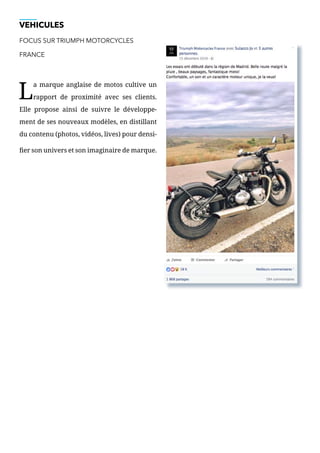 VEHICULES
FOCUS SUR TRIUMPH MOTORCYCLES
FRANCE
L
a marque anglaise de motos cultive un
rapport de proximité avec ses clients.
Elle propose ainsi de suivre le développe-
ment de ses nouveaux modèles, en distillant
du contenu (photos, vidéos, lives) pour densi-
fier son univers et son imaginaire de marque.
 