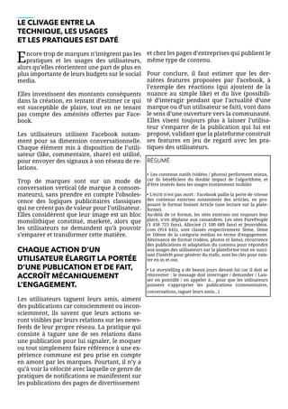 LE CLIVAGE ENTRE LA
TECHNIQUE, LES USAGES
ET LES PRATIQUES EST DATÉ
Encore trop de marques n’intègrent pas les
pratiques et les usages des utilisateurs,
alors qu’elles réorientent une part de plus en
plus importante de leurs budgets sur le social
media.
Elles investissent des montants conséquents
dans la création, en tentant d’estimer ce qui
est susceptible de plaire, tout en ne tenant
pas compte des aménités offertes par Face-
book.
Les utilisateurs utilisent Facebook notam-
ment pour sa dimension conversationnelle.
Chaque élément mis à disposition de l’utili-
sateur (like, commentaire, share) est utilisé,
pour envoyer des signaux à son réseau de re-
lations.
Trop de marques sont sur un mode de
conversation vertical (de marque à consom-
mateurs), sans prendre en compte l’obsoles-
cence des logiques publicitaires classiques
qui ne créent pas de valeur pour l’utilisateur.
Elles considèrent que leur image est un bloc
monolithique constitué, marketé, alors que
les utilisateurs ne demandent qu’à pouvoir
s’emparer et transformer cette matière.
CHAQUE ACTION D’UN
UTILISATEUR ÉLARGIT LA PORTÉE
D’UNE PUBLICATION ET DE FAIT,
ACCROÎT MÉCANIQUEMENT
L’ENGAGEMENT.
Les utilisateurs taguent leurs amis, aiment
des publications car consciemment ou incon-
sciemment, ils savent que leurs actions se-
ront visibles par leurs relations sur les news-
feeds de leur propre réseau. La pratique qui
consiste à taguer une de ses relations dans
une publication pour lui signaler, le moquer
ou tout simplement faire référence à une ex-
périence commune est peu prise en compte
en amont par les marques. Pourtant, il n’y a
qu’à voir la vélocité avec laquelle ce genre de
pratiques de notifications se manifestent sur
les publications des pages de divertissement
et chez les pages d’entreprises qui publient le
même type de contenu.
Pour conclure, il faut estimer que les der-
nières features proposées par Facebook, à
l’exemple des réactions (qui ajoutent de la
nuance au simple like) et du live (possibili-
té d’interagir pendant que l’actualité d’une
marque ou d’un utilisateur se fait), vont dans
le sens d’une ouverture vers la communauté.
Elles visent toujours plus à laisser l’utilisa-
teur s’emparer de la publication qui lui est
proposé, validant que la plateforme construit
ses features en jeu de regard avec les pra-
tiques des utilisateurs.
RÉSUMÉ
• Les contenus natifs (vidéos / photos) performent mieux,
car ils bénéficient du double impact de l’algorithme, et
d’être insérés dans les usages (notamment mobile)
• L’écrit n’est pas mort : Facebook pallie la perte de vitesse
des contenus externes notamment des articles, en pro-
posant le format Instant Article (une lecture sur la plate-
forme).
Au-delà de ce format, les sites externes ont toujours leur
place, n’en déplaise aux cassandres. Les sites PurePeople
(1 458 725 fans), Allociné (1 100 689 fans) et Jeuxvidéos.
com (914 641), sont classés respectivement 3ème, 5ème
et 10ème de la catégorie médias en terme d’engagement.
Alternance de format (vidéos, photos et liens), récurrence
des publications et adaptation du contenu pour répondre
aux usages des utilisateurs sur la plateforme tout en susci-
tant l’intérêt pour générer du trafic, sont les clés pour exis-
ter en in et out.
• Le storytelling a de beaux jours devant lui car il doit se
réinventer : le message doit interroger / demander / Lais-
ser en pointillé / en appeler à… pour que les utilisateurs
puissent s’approprier les publications (commentaires,
conversations, taguer leurs amis…)
 
