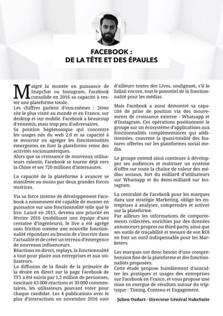 M
algré la montée en puissance de
Snapchat ou Instagram, Facebook
consolide en 2016 sa capacité à res-
ter une plateforme totale.
Les chiffres parlent d’eux-mêmes : 2ème
site le plus visité au monde et en France, sur
desktop et sur mobile. Facebook a beaucoup
d’ennemis, mais trop peu d’adversaires.
Sa position hégémonique qui concentre
les usages nés du web 2.0 et sa capacité à
se mouvoir ou agréger les fonctionnalités
émergentes en font la plateforme reine des
activités socionumériques.
Alors que sa croissance de nouveaux utilisa-
teurs ralentit, Facebook se tourne déjà vers
la Chine et ses 720 millions d’internautes.
La capacité de la plateforme à avancer se
manifeste au moins par deux grandes forces
motrices.
Via sa force interne de développement Face-
book a notamment été capable de monter en
puissance sur une fonctionnalité telle que le
live. Lancé en 2015, devenu une priorité en
février 2016 (mobilisant une équipe d’une
centaine d’ingénieurs), le live a été agrégé
sans friction comme une nouvelle fonction-
nalité répondant au besoin de s’inscrire dans
l’actualité et de créer un terreau d’émergence
de nouveaux influenceurs.
Réactions en direct, replays, la fonctionnalité
a tout pour plaire aux entreprises et aux uti-
lisateurs.
La diffusion de la finale de la primaire de
la droite en direct sur la page Facebook de
TF1 a été suivie par 1,2 million de personnes,
suscitant 63 000 réactions et 30 000 commen-
taires, les utilisateurs pouvant voter pour
chaque candidat. Les 4 publications avec le
plus d’interactions en novembre 2016 sont
d’ailleurs toutes des Lives, soulignant, s’il le
fallait encore, tout le potentiel de la fonction-
nalité pour les médias.
Mais Facebook a aussi démontré sa capa-
cité de prise de position via des mouve-
ments de croissance externe - Whatsapp et
d’Instagram. Ces opérations positionnent le
groupe sur un écosystème d’applications aux
fonctionnalités complémentaires qui addi-
tionnées, couvrent la quasi-totalité des fea-
tures offertes sur les plateformes social me-
dia.
Le groupe entend ainsi continuer à dévelop-
per ses audiences et maîtriser un système
d’offre sur toute la chaîne de valeur des mé-
dias sociaux, fort du milliard d’utilisateurs
sur Whatsapp et du demi-milliard sur Ins-
tagram.
La centralité de Facebook pour les marques
dans une stratégie Marketing, oblige les en-
treprises à analyser, comprendre et activer
sur la plateforme.
Par ailleurs les informations de comporte-
ments collectées, enrichies par des données
annonceurs propres ou third-party, ainsi que
ses outils de traçabilité et mesure de son ROI
en font un outil indispensable pour les Mar-
keters.
Les marques ont donc besoin d’une compré-
hension fine de la plateforme et des fonction-
nalités proposées.
Cette étude propose humblement d’auscul-
ter les pratiques et usages des entreprises
sur Facebook en France, et vous propose une
mise en exergue de résultats autour du trip-
tyque : Timing, Contenu et Engagement.
Julien Oudart - Directeur Général NukeSuite
FACEBOOK :
DE LA TÊTE ET DES ÉPAULES
 