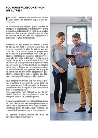 POURQUOI FACEBOOK ET NON
LES AUTRES ?
Facebook présente de nombreux atouts
pour cerner la présence digitale des en-
treprises.
Le réseau concentre le plus grand nombre de
marques et représente souvent le pivot d’une
stratégie social media. C’est également la plus
ancienne des grandes plateformes sociales
en activité. Enfin, et c’est non négligeable, il
concentre le plus d’utilisateurs.
Facebook est également un terrain d’étude
de choix, car c’est le réseau social dont la
structure apporte le plus de valeur aux en-
treprises. Pour les marques, sa proposition
de valeur et l’appréhension des KPIs qu’il
propose sont les plus intégrées par les profes-
sionnels. Son offre publicitaire, évolutive, est
la plus large, et la traçabilité du ROI en fait
un levier de choix pour une intégration dans
une stratégie marketing. Enfin, la plateforme
mène une politique de non-anonymisation
de ses utilisateurs, qui permet aux marques
de bénéficier d’une donnée propriétaire qua-
litative, à laquelle la société agrège des don-
nées tierces qu’elle acquiert à l’extérieur.
Plus pragmatiquement, son API nous a per-
mis d’accéder à un pool de social data qui
nous permet une étude poussée sur les com-
portements des marques et les interactions
avec leur communauté.
enus segmentés (par ciblage), de par la dif-
ficulté d’opérer des comparaisons avec les
marques offrant un contenu public.
Nous avons volontairement écarté les médias
du reste des entreprises (vous pouvez retrou-
ver la partie dédiée) car leurs objectifs et sur-
tout leurs débits de publications excèdent de
trop celui des marques pour les comparer.
La période étudiée couvre les mois de
novembre et décembre 2016.
 