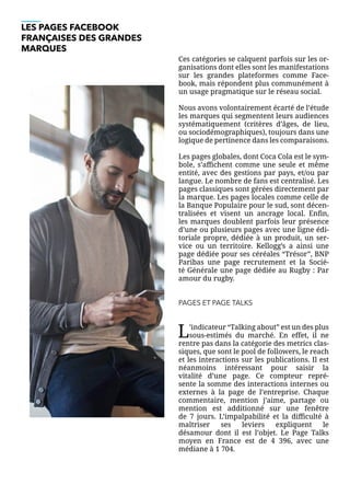 LES PAGES FACEBOOK
FRANÇAISES DES GRANDES
MARQUES
Ces catégories se calquent parfois sur les or-
ganisations dont elles sont les manifestations
sur les grandes plateformes comme Face-
book, mais répondent plus communément à
un usage pragmatique sur le réseau social.
Nous avons volontairement écarté de l’étude
les marques qui segmentent leurs audiences
systématiquement (critères d’âges, de lieu,
ou sociodémographiques), toujours dans une
logique de pertinence dans les comparaisons.
Les pages globales, dont Coca Cola est le sym-
bole, s’affichent comme une seule et même
entité, avec des gestions par pays, et/ou par
langue. Le nombre de fans est centralisé. Les
pages classiques sont gérées directement par
la marque. Les pages locales comme celle de
la Banque Populaire pour le sud, sont décen-
tralisées et visent un ancrage local. Enfin,
les marques doublent parfois leur présence
d’une ou plusieurs pages avec une ligne édi-
toriale propre, dédiée à un produit, un ser-
vice ou un territoire. Kellogg’s a ainsi une
page dédiée pour ses céréales “Trésor”, BNP
Paribas une page recrutement et la Socié-
té Générale une page dédiée au Rugby : Par
amour du rugby.
PAGES ET PAGE TALKS
L’indicateur “Talking about” est un des plus
sous-estimés du marché. En effet, il ne
rentre pas dans la catégorie des metrics clas-
siques, que sont le pool de followers, le reach
et les interactions sur les publications. Il est
néanmoins intéressant pour saisir la
vitalité d’une page. Ce compteur repré-
sente la somme des interactions internes ou
externes à la page de l’entreprise. Chaque
commentaire, mention j’aime, partage ou
mention est additionné sur une fenêtre
de 7 jours. L’impalpabilité et la difficulté à
maîtriser ses leviers expliquent le
désamour dont il est l’objet. Le Page Talks
moyen en France est de 4 396, avec une
médiane à 1 704.
 
