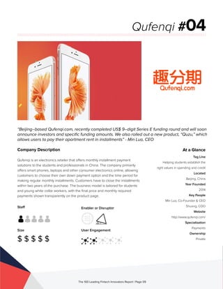 Staff
Size
$ $ $ $ $
Enabler or Disruptor
User Engagement
The 100 Leading Fintech Innovators Report | Page 09
Company Description
Qufenqi is an electronics retailer that offers monthly installment payment
solutions to the students and professionals in China. The company primarily
offers smart phones, laptops and other consumer electronics online, allowing
customers to choose their own down payment option and the time period for
making regular monthly installments. Customers have to close the installments
within two years of the purchase. The business model is tailored for students
and young white collar workers, with the final price and monthly required
payments shown transparently on the product page.
“Beijing–based Qufenqi.com, recently completed US$ 9–digit Series E funding round and will soon
announce investors and specific funding amounts. We also rolled out a new product, “Quzu,” which
allows users to pay their apartment rent in installments” - Min Luo, CEO
Qufenqi #04
At a Glance
Tag Line
Helping students establish the
right values in spending and credit
Located
Beijing, China
Year Founded
2014
Key People
Min Luo, Co-Founder & CEO
Shuang, COO
Website
http://www.qufenqi.com/
Specialisation
Payments
Ownership
Private
 
