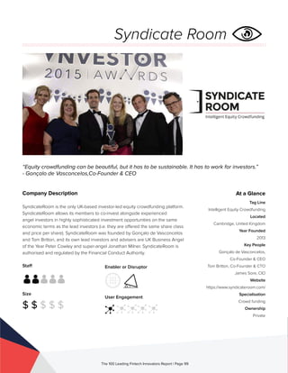 Staff
Size
$ $ $ $ $
Enabler or Disruptor
User Engagement
The 100 Leading Fintech Innovators Report | Page 99
Company Description
SyndicateRoom is the only UK-based investor-led equity crowdfunding platform.
SyndicateRoom allows its members to co-invest alongside experienced
angel investors in highly sophisticated investment opportunities on the same
economic terms as the lead investors (i.e. they are offered the same share class
and price per share). SyndicateRoom was founded by Gonçalo de Vasconcelos
and Tom Britton, and its own lead investors and advisers are UK Business Angel
of the Year Peter Cowley and super-angel Jonathan Milner. SyndicateRoom is
authorised and regulated by the Financial Conduct Authority.
“Equity crowdfunding can be beautiful, but it has to be sustainable. It has to work for investors.”
- Gonçalo de Vasconcelos,Co-Founder & CEO
At a Glance
Tag Line
Intelligent Equity Crowdfunding
Located
Cambridge, United Kingdom
Year Founded
2013
Key People
Gonçalo de Vasconcelos,
Co-Founder & CEO
Tom Britton, Co-Founder & CTO
James Sore, CIO
Website
https://www.syndicateroom.com/
Specialisation
Crowd funding
Ownership
Private
Syndicate Room
 