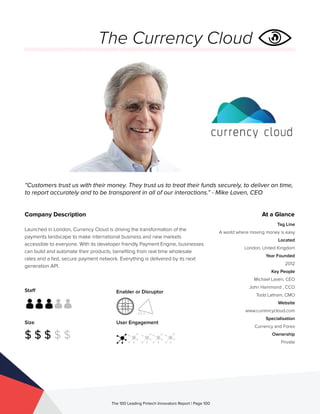 Staff
Size
$ $ $ $ $
Enabler or Disruptor
User Engagement
The 100 Leading Fintech Innovators Report | Page 100
Company Description
Launched in London, Currency Cloud is driving the transformation of the
payments landscape to make international business and new markets
accessible to everyone. With its developer friendly Payment Engine, businesses
can build and automate their products, benefiting from real time wholesale
rates and a fast, secure payment network. Everything is delivered by its next
generation API.
“Customers trust us with their money. They trust us to treat their funds securely, to deliver on time,
to report accurately and to be transparent in all of our interactions.” - Mike Laven, CEO
At a Glance
Tag Line
A world where moving money is easy
Located
London, United Kingdom
Year Founded
2012
Key People
Michael Laven, CEO
John Hammond , CCO
Todd Latham, CMO
Website
www.currencycloud.com
Specialisation
Currency and Forex
Ownership
Private
The Currency Cloud
 