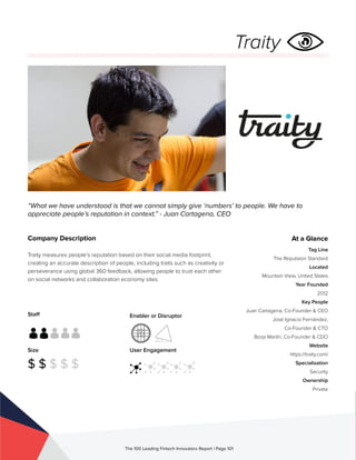 Staff
Size
$ $ $ $ $
Enabler or Disruptor
User Engagement
The 100 Leading Fintech Innovators Report | Page 101
Company Description
Traity measures people’s reputation based on their social media footprint,
creating an accurate description of people, including traits such as creativity or
perseverance using global 360 feedback, allowing people to trust each other
on social networks and collaboration economy sites.
“What we have understood is that we cannot simply give ‘numbers’ to people. We have to
appreciate people’s reputation in context.” - Juan Cartagena, CEO
At a Glance
Tag Line
The Reputaion Standard
Located
Mountain View, United States
Year Founded
2012
Key People
Juan Cartagena, Co-Founder & CEO
José Ignacio Fernández,
Co-Founder & CTO
Borja Martín, Co-Founder & CDO
Website
https://traity.com/
Specialisation
Security
Ownership
Private
Traity
 