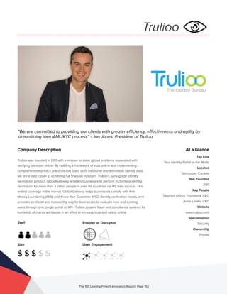 Staff
Size
$ $ $ $ $
Enabler or Disruptor
User Engagement
The 100 Leading Fintech Innovators Report | Page 102
Company Description
Trulioo was founded in 2011 with a mission to solve global problems associated with
verifying identities online. By building a framework of trust online and implementing
comprehensive privacy practices that fuses both traditional and alternative identity data,
we are a step closer to achieving full financial inclusion. Trulioo’s bank-grade identity
verification product, GlobalGateway, enables businesses to perform frictionless identity
verification for more than 3 billion people in over 40 countries via 145 data sources - the
widest coverage in the market. GlobalGateway helps businesses comply with Anti-
Money Laundering (AML) and Know Your Customer (KYC) identity verification needs, and
provides a reliable and trustworthy way for businesses to evaluate new and existing
users through one, single portal or API. Trulioo powers fraud and compliance systems for
hundreds of clients worldwide in an effort to increase trust and safety online.
“We are committed to providing our clients with greater efficiency, effectiveness and agility by
streamlining their AML/KYC process” - Jon Jones, President of Trulioo
At a Glance
Tag Line
Your Identity Portal to the World
Located
Vancouver, Canada
Year Founded
2011
Key People
Stephen Ufford, Founder & CEO
Anne Lawlor, CFO
Website
www.trulioo.com
Specialisation
Security
Ownership
Private
Trulioo
 