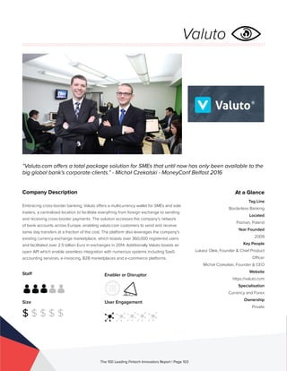 Staff
Size
$ $ $ $ $
Enabler or Disruptor
User Engagement
The 100 Leading Fintech Innovators Report | Page 103
Company Description
Embracing cross-border banking, Valuto offers a multicurrency wallet for SMEs and sole
traders, a centralized location to facilitate everything from foreign exchange to sending
and receiving cross-border payments. The solution accesses the company’s network
of bank accounts across Europe, enabling valuto.com customers to send and receive
same day transfers at a fraction of the cost. The platform also leverages the company’s
existing currency-exchange marketplace, which boasts over 360,000 registered users
and facilitated over 2.5 billion Euro in exchanges in 2014. Additionally Valuto boasts an
open API which enable seamless integration with numerous systems including SaaS
accounting services, e-invoicing, B2B marketplaces and e-commerce platforms.
“Valuto.com offers a total package solution for SMEs that until now has only been available to the
big global bank’s corporate clients.” - Michał Czekalski - MoneyConf Belfast 2016
At a Glance
Tag Line
Borderless Banking
Located
Poznan, Poland
Year Founded
2009
Key People
Lukasz Olek, Founder & Chief Product
Officer
Michał Czekalski, Founder & CEO
Website
https://valuto.com
Specialisation
Currency and Forex
Ownership
Private
Valuto
 