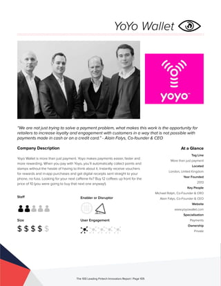 Staff
Size
$ $ $ $ $
Enabler or Disruptor
User Engagement
The 100 Leading Fintech Innovators Report | Page 105
Company Description
Yoyo Wallet is more than just payment. Yoyo makes payments easier, faster and
more rewarding. When you pay with Yoyo, you’ll automatically collect points and
stamps without the hassle of having to think about it. Instantly receive vouchers
for rewards and in-app purchases and get digital receipts sent straight to your
phone, no fuss. Looking for your next caffeine fix? Buy 12 coffees up front for the
price of 10 (you were going to buy that next one anyway!).
“We are not just trying to solve a payment problem, what makes this work is the opportunity for
retailers to increase loyalty and engagement with customers in a way that is not possible with
payments made in cash or on a credit card.” - Alain Falys, Co-founder & CEO
At a Glance
Tag Line
More than just payment
Located
London, United Kingdom
Year Founded
2013
Key People
Michael Rolph, Co-Founder & CRO
Alain Falys, Co-Founder & CEO
Website
www.yoyowallet.com
Specialisation
Payments
Ownership
Private
YoYo Wallet
 