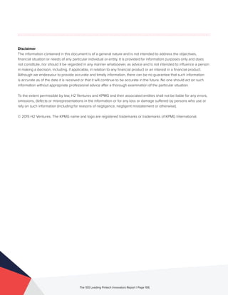 Disclaimer
The information contained in this document is of a general nature and is not intended to address the objectives,
financial situation or needs of any particular individual or entity. It is provided for information purposes only and does
not constitute, nor should it be regarded in any manner whatsoever, as advice and is not intended to influence a person
in making a decision, including, if applicable, in relation to any financial product or an interest in a financial product.
Although we endeavour to provide accurate and timely information, there can be no guarantee that such information
is accurate as of the date it is received or that it will continue to be accurate in the future. No one should act on such
information without appropriate professional advice after a thorough examination of the particular situation.
To the extent permissible by law, H2 Ventures and KPMG and their associated entities shall not be liable for any errors,
omissions, defects or misrepresentations in the information or for any loss or damage suffered by persons who use or
rely on such information (including for reasons of negligence, negligent misstatement or otherwise).
© 2015 H2 Ventures. The KPMG name and logo are registered trademarks or trademarks of KPMG International.
The 100 Leading Fintech Innovators Report | Page 106
 