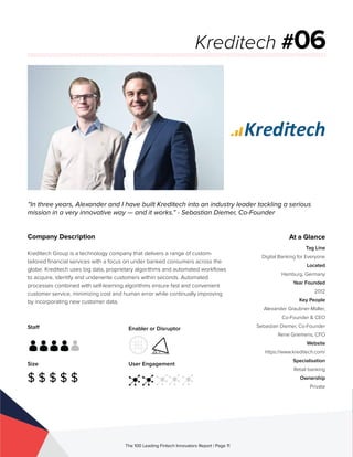 Staff
Size
$ $ $ $ $
Enabler or Disruptor
User Engagement
The 100 Leading Fintech Innovators Report | Page 11
Company Description
Kreditech Group is a technology company that delivers a range of custom-
tailored financial services with a focus on under banked consumers across the
globe. Kreditech uses big data, proprietary algorithms and automated workflows
to acquire, identify and underwrite customers within seconds. Automated
processes combined with self-learning algorithms ensure fast and convenient
customer service, minimizing cost and human error while continually improving
by incorporating new customer data.
“In three years, Alexander and I have built Kreditech into an industry leader tackling a serious
mission in a very innovative way — and it works.” - Sebastian Diemer, Co-Founder
Kreditech #06
At a Glance
Tag Line
Digital Banking for Everyone
Located
Hamburg, Germany
Year Founded
2012
Key People
Alexander Graubner-Müller,
Co-Founder & CEO
Sebastian Diemer, Co-Founder
Rene Griemens, CFO
Website
https://www.kreditech.com/
Specialisation
Retail banking
Ownership
Private
 