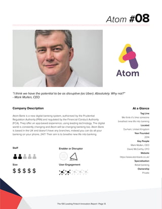 Staff
Size
$ $ $ $ $
Enabler or Disruptor
User Engagement
The 100 Leading Fintech Innovators Report | Page 13
Company Description
Atom Bank is a new digital banking system, authorised by the Prudential
Regulation Authority (PRA) and regulated by the Financial Conduct Authority
(FCA). They offer an app-based experience, using leading technology. The digital
world is constantly changing and Atom will be changing banking too. Atom Bank
is based in the UK and doesn’t have any branches, instead you can do all your
banking on your phone, 24/7. Their aim is to breathe new life into banking.
“I think we have the potential to be as disruptive (as Uber). Absolutely. Why not?”
- Mark Mullen, CEO
Atom #08
At a Glance
Tag Line
We think it’s time someone
breathed new life into banking
Located
Durham, United Kingdom
Year Founded
2014
Key People
Mark Mullen, CEO
David McCarthy, CFO
Website
https://www.atombank.co.uk/
Specialisation
Retail banking
Ownership
Private
 