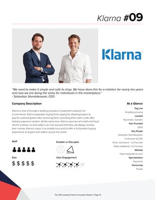 Staff
Size
$ $ $ $ $
Enabler or Disruptor
User Engagement
The 100 Leading Fintech Innovators Report | Page 14
Company Description
Klarna is one of Europe’s leading providers of payment solutions for
e-commerce. Klarna separates buying from paying by allowing buyers to
pay for ordered goods after receiving them, providing them with a safe after
delivery payment solution. At the same time, Klarna assumes all credit and fraud
risk for e-stores so that sellers can rest assured that they will always receive
their money. Klarna’s vision is to enable trust and to offer a frictionless buying
experience to buyers and sellers across the world.
“We want to make it simple and safe to shop. We have done this for e-retailers for nearly ten years
and now we are doing the same for individuals in the marketplace.”
- Sebastian Siemiatkowski, CEO
Klarna #09
At a Glance
Tag Line
Simplifying buying
Located
Stockholm, Sweden
Year Founded
2005
Key People
Sebastian Siemiatkowski,
Co-founder & CEO
Victor Jacobsson, Co-Founder
Niklas Adalberth, Co-Founder
Website
https://www.klarna.com/
Specialisation
Payments
Ownership
Private
 