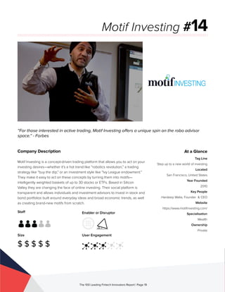 Staff
Size
$ $ $ $ $
Enabler or Disruptor
User Engagement
The 100 Leading Fintech Innovators Report | Page 19
Company Description
Motif Investing is a concept-driven trading platform that allows you to act on your
investing desires—whether it’s a hot trend like “robotics revolution,” a trading
strategy like “buy the dip,” or an investment style like “Ivy League endowment.”
They make it easy to act on these concepts by turning them into motifs—
intelligently weighted baskets of up to 30 stocks or ETFs. Based in Silicon
Valley they are changing the face of online investing. Their social platform is
transparent and allows individuals and investment advisors to invest in stock and
bond portfolios built around everyday ideas and broad economic trends, as well
as creating brand-new motifs from scratch.
“For those interested in active trading, Motif Investing offers a unique spin on the robo advisor
space.” - Forbes
Motif Investing #14
At a Glance
Tag Line
Step up to a new world of investing
Located
San Francisco, United States
Year Founded
2010
Key People
Hardeep Walia, Founder & CEO
Website
https://www.motifinvesting.com/
Specialisation
Wealth
Ownership
Private
 