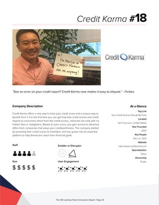 Staff
Size
$ $ $ $ $
Enabler or Disruptor
User Engagement
The 100 Leading Fintech Innovators Report | Page 23
Company Description
Credit Karma offers a new way to track your credit score and a unique way to
benefit from it. For the first time you can get truly free credit scores and credit
reports to consumers direct from the credit bureau, retrieved securely with no
hidden fees or obligations. Based on your score, you gain access to attractive
offers from companies that value your creditworthiness. The company started
by providing free credit scores to members, and has grown into an essential
platform to help Americans reach their financial goals.
“See an error on your credit report? Credit Karma now makes it easy to dispute.” - Forbes
Credit Karma #18
At a Glance
Tag Line
Your Credit Scores Should Be Free
Located
San Francisco, United States
Year Founded
2007
Key People
Ken Lin, CEO
Website
http://www.creditkarma.com
Specialisation
Other
Ownership
Public
 