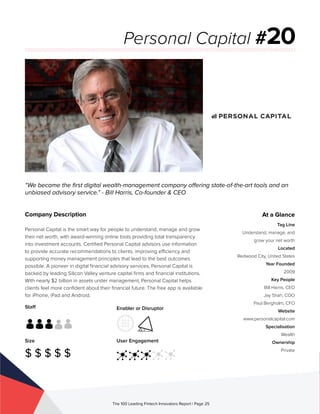 Staff
Size
$ $ $ $ $
Enabler or Disruptor
User Engagement
The 100 Leading Fintech Innovators Report | Page 25
Company Description
Personal Capital is the smart way for people to understand, manage and grow
their net worth, with award-winning online tools providing total transparency
into investment accounts. Certified Personal Capital advisors use information
to provide accurate recommendations to clients, improving efficiency and
supporting money management principles that lead to the best outcomes
possible. A pioneer in digital financial advisory services, Personal Capital is
backed by leading Silicon Valley venture capital firms and financial institutions.
With nearly $2 billion in assets under management, Personal Capital helps
clients feel more confident about their financial future. The free app is available
for iPhone, iPad and Android.
“We became the first digital wealth-management company offering state-of-the-art tools and an
unbiased advisory service.” - Bill Harris, Co-founder & CEO
Personal Capital #20
At a Glance
Tag Line
Understand, manage, and
grow your net worth
Located
Redwood City, United States
Year Founded
2009
Key People
Bill Harris, CEO
Jay Shah, COO
Paul Bergholm, CFO
Website
www.personalcapital.com
Specialisation
Wealth
Ownership
Private
 