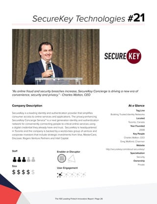 Staff
Size
$ $ $ $ $
Enabler or Disruptor
User Engagement
The 100 Leading Fintech Innovators Report | Page 26
Company Description
SecureKey is a leading identity and authentication provider that simplifies
consumer access to online services and applications. The privacy-enhancing
SecureKey Concierge Service™ is a next generation identity and authentication
network for conveniently connecting people to critical online services using
a digital credential they already have and trust. SecureKey is headquartered
in Toronto and the company is backed by a world-class group of venture and
corporate investors that include strategic investments from Visa, MasterCard,
Discover, Rogers Venture Partners and Intel Capital.
“As online fraud and security breaches increase, SecureKey Concierge is driving a new era of
convenience, security and privacy.” - Charles Walton, CEO
SecureKey Technologies #21
At a Glance
Tag Line
Building Trusted Identity Networks
Located
Toronto, Canada
Year Founded
2008
Key People
Charles Walton, CEO
Greg Wolfond, Chairman
Website
http://securekey.com/about-securekey/
Specialisation
Security
Ownership
Private
 