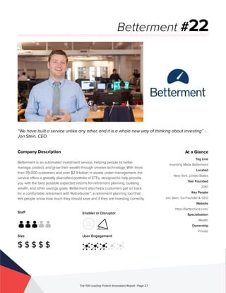 Staff
Size
$ $ $ $ $
Enabler or Disruptor
User Engagement
The 100 Leading Fintech Innovators Report | Page 27
Company Description
Betterment is an automated investment service, helping people to better
manage, protect, and grow their wealth through smarter technology. With more
than 115,000 customers and over $2.9 billion in assets under management, the
service offers a globally diversified portfolio of ETFs, designed to help provide
you with the best possible expected returns for retirement planning, building
wealth, and other savings goals. Betterment also helps customers get on track
for a comfortable retirement with RetireGuide™, a retirement planning tool that
lets people know how much they should save and if they are investing correctly.
“We have built a service unlike any other, and it is a whole new way of thinking about investing” -
Jon Stein, CEO
Betterment #22
At a Glance
Tag Line
Investing Made Betterment
Located
New York, United States
Year Founded
2010
Key People
Jon Stein, Co-Founder & CEO
Website
https://betterment.com/
Specialisation
Wealth
Ownership
Private
 