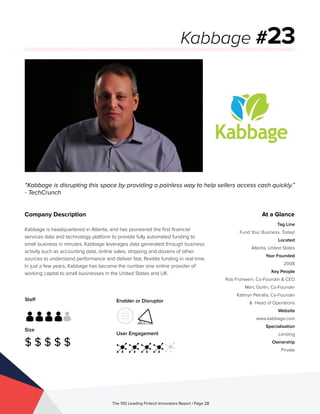 Staff
Size
$ $ $ $ $
Enabler or Disruptor
User Engagement
The 100 Leading Fintech Innovators Report | Page 28
Company Description
Kabbage is headquartered in Atlanta, and has pioneered the first financial
services data and technology platform to provide fully automated funding to
small business in minutes. Kabbage leverages data generated through business
activity such as accounting data, online sales, shipping and dozens of other
sources to understand performance and deliver fast, flexible funding in real time.
In just a few years, Kabbage has become the number one online provider of
working capital to small businesses in the United States and UK. 
“Kabbage is disrupting this space by providing a painless way to help sellers access cash quickly.”
- TechCrunch
Kabbage #23
At a Glance
Tag Line
Fund Your Business. Today!
Located
Atlanta, United States
Year Founded
2008
Key People
Rob Frohwein, Co-Founder & CEO
Marc Gorlin, Co-Founder
Kathryn Petralia, Co-Founder
& Head of Operations
Website
www.kabbage.com
Specialisation
Lending
Ownership
Private
 