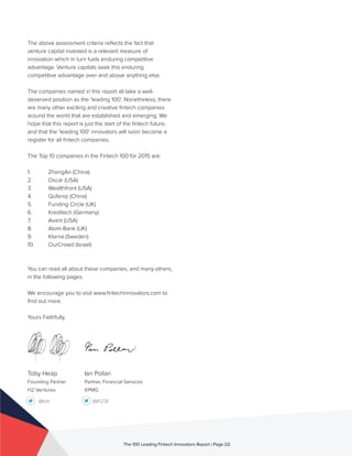 Toby Heap
Founding Partner
H2 Ventures
@tob @IP23E
The above assessment criteria reflects the fact that
venture capital invested is a relevant measure of
innovation which in turn fuels enduring competitive
advantage. Venture capitals seek this enduring
competitive advantage over and above anything else.
The companies named in this report all take a well-
deserved position as the ‘leading 100’. Nonetheless, there
are many other exciting and creative fintech companies
around the world that are established and emerging. We
hope that this report is just the start of the fintech future,
and that the ’leading 100’ innovators will soon become a
register for all fintech companies.
The Top 10 companies in the Fintech 100 for 2015 are:
1.	 ZhongAn (China)	
2.	 Oscar (USA)	
3.	 Wealthfront (USA)	
4.	 Qufenqi (China)	
5.	 Funding Circle (UK)
6.	 Kreditech (Germany)
7.	 Avant (USA)
8.	 Atom Bank (UK)
9.	 Klarna (Sweden)
10.	 OurCrowd (Israel)
You can read all about these companies, and many others,
in the following pages.
We encourage you to visit www.fintechinnovators.com to
find out more.
Yours Faithfully,
The 100 Leading Fintech Innovators Report | Page 02
Ian Pollari
Partner, Financial Services
KPMG
 