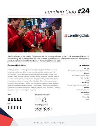 Staff
Size
$ $ $ $ $
Enabler or Disruptor
User Engagement
The 100 Leading Fintech Innovators Report | Page 29
Company Description
Lending Club is the world’s largest online credit marketplace, facilitating personal
loans, business loans, and financing for elective medical procedures and K-12
education and tutoring. Borrowers access lower interest rate loans through a fast
and easy online or mobile interface. Investors provide the capital to enable many of
the loans in exchange for earning interest. They operate fully online with no branch
infrastructure, and use technology to lower cost and deliver an improved customer
experience. Cost savings are passed onto borrowers in the form of lower rates and
investors in the form of attractive returns. Lending Club is transforming the banking
system into a frictionless, transparent and highly efficient online marketplace, helping
people achieve their financial goals every day.
“We’re a threat to the model, but we are not necessarily a threat to the bank, when we talk about
transforming the banking industry, it’s a positive transformation for the consumer. But it could be a
positive transformation for the bank.” - Renaud Laplanche, CEO
Lending Club #24
At a Glance
Tag Line
The leader in peer to peer lending
Located
San Francisco, United States
Year Founded
2006
Key People
Renaud Laplanche, Founder & CEO
Website
www.lendingclub.com
Specialisation
Lending
Ownership
Public
 