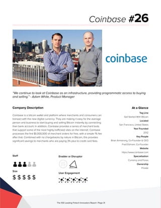 Staff
Size
$ $ $ $ $
Enabler or Disruptor
User Engagement
The 100 Leading Fintech Innovators Report | Page 31
Company Description
Coinbase is a bitcoin wallet and platform where merchants and consumers can
transact with the new digital currency. They are making it easy for the average
person and business to start buying and selling Bitcoin instantly by connecting
their bank account. In addition, Coinbase provides a series of merchant tools
that support some of the most highly trafficked sites on the internet. Coinbase
processes the first $1,000,000 of merchant orders for free, with a simple 1% fee
after that. Combined with no chargebacks by nature in Bitcoin, this provides
significant savings to merchants who are paying 3% plus to credit card fees.
“We continue to look at Coinbase as an infrastructure, providing programmatic access to buying
and selling.” - Adam White, Product Manager
Coinbase #26
At a Glance
Tag Line
Get Started With Bitcoin
Located
San Francisco, United States
Year Founded
2012
Key People
Brian Armstrong, Co-Founder & CEO
Fred Eshram, Co-Founder
Website
https://www.coinbase.com
Specialisation
Currency and Forex
Ownership
Private
 