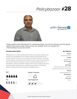 Staff
Size
$ $ $ $ $
Enabler or Disruptor
User Engagement
The 100 Leading Fintech Innovators Report | Page 33
Company Description
Policybazaar.com is India’s leading online insurance comparison portal that has
earned trust and goodwill of over 5 million customers seeking both life and
non-life insurance. Their vision is to empower the Indian consumers, help them
compare policies, and make informed choices for their various insurance needs
with accurate information based on insurance products. Policybazaar.com is
specialized in making comparative analysis of the insurance products of various
insurance policies based on price, quality and key benefits. They develop
solutions leading to financial security and competitive returns.
“Today, people prefer Policybazaar for comparing policies, but a lot of customers feel that agents
might be able to give better claims service. Our strategic focus is to change that.”
- Yashish Dahiya, Co-founder & CEO
Policybazaar #28
At a Glance
Tag Line
Compare. Buy. Save.
Located
Gurgaon, India
Year Founded
2008
Key People
Yashish Dahiya, Co-Founder & CEO
Alok Bansal, Co-founder, CFO & COO
Website
http://policybazaar.com
Specialisation
Insurance
Ownership
Private
 