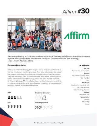 Staff
Size
$ $ $ $ $
Enabler or Disruptor
User Engagement
The 100 Leading Fintech Innovators Report | Page 35
Company Description
Affirm uses modern technology to re-imagine and re-build core components of
financial infrastructure from the ground up. Their focus is to improve the lives of
everyday consumers with less expensive, more transparent financial products.
They offer installment loans to consumers at the point of sale, enabling people
to take out simple loans and turn any purchase into a few monthly payments.
All the pricing through Affirm is adaptive based on data that prices marginal risk
in real time and generates a risk score for every transaction, so every aspect of
taking out the loan is completely transparent.
“We believe lending to bootcamp students is the single best way to help them invest in themselves,
improve their quality of life, and become successful contributors to the new economy.”
- Max Levchin, Founder & CEO
Affirm #30
At a Glance
Tag Line
Pay over time, on your terms
Located
San Francisco, United States
Year Founded
2012
Key People
Max Levchin, Founder & CEO
Jeff Kaditz, Founder
Nathan Gettings, Founder
Website
http://affirm.com
Specialisation
Lending
Ownership
Private
 