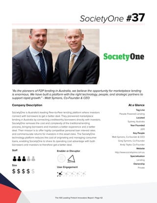 Staff
Size
$ $ $ $ $
Enabler or Disruptor
User Engagement
The 100 Leading Fintech Innovators Report | Page 42
Company Description
SocietyOne is Australia’s leading Peer-to-Peer lending platform where investors
connect with borrowers to get a better deal. They pioneered marketplace
lending in Australia by connecting creditworthy borrowers directly with investors.
SocietyOne removes the cost and complexity of the traditional lending
process, bringing borrowers and investors a better experience and a better
deal. Their mission is to offer highly competitive personal loan interest rates
and commensurate returns for investors in this asset class. The SocietyOne
technology platform reduces the cost of originating and managing consumer
loans, enabling SocietyOne to share its operating cost advantage with both
borrowers and investors to therefore get a better deal.
“As the pioneers of P2P lending in Australia, we believe the opportunity for marketplace lending
is enormous. We have built a platform with the right technology, people, and strategic partners to
support rapid growth.” - Matt Symons, Co-Founder & CEO
SocietyOne #37
At a Glance
Tag Line
People Powered Lending
Located
Sydney, Australia
Year Founded
2011
Key People
Matt Symons, Co-founder & CEO
Greg Symons, Co-Founder
Andy Taylor, Co-Founder
Website
http://www.societyone.com.au
Specialisation
Lending
Ownership
Private
 