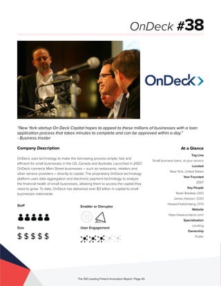 Staff
Size
$ $ $ $ $
Enabler or Disruptor
User Engagement
The 100 Leading Fintech Innovators Report | Page 43
Company Description
OnDeck uses technology to make the borrowing process simple, fast and
efficient for small businesses in the US, Canada and Australia. Launched in 2007,
OnDeck connects Main Street businesses – such as restaurants, retailers and
other service providers – directly to capital. The proprietary OnDeck technology
platform uses data aggregation and electronic payment technology to analyze
the financial health of small businesses, allowing them to access the capital they
need to grow. To date, OnDeck has delivered over $3 billion in capital to small
businesses nationwide.
“New York startup On Deck Capital hopes to appeal to these millions of businesses with a loan
application process that takes minutes to complete and can be approved within a day.”
- Business Insider
OnDeck #38
At a Glance
Tag Line
Small business loans, at your service
Located
New York, United States
Year Founded
2007
Key People
Noah Breslow, CEO
James Hobson, COO
Howard Katzenberg, CFO
Website
https://www.ondeck.com/
Specialisation
Lending
Ownership
Public
 
