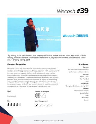 Staff
Undisclosed
Size
$ $ $ $ $
Enabler or Disruptor
User Engagement
The 100 Leading Fintech Innovators Report | Page 44
Company Description
Wecash is China’s first Internet credit assessment company that provides
solutions for technology companies. The development of Wecash is currently
the most advanced big data platform credit assessment, using machine
learning algorithms to provide credit assessments in under fifteen minutes.
Their singular commitment to eliminate information asymmetry with big data,
provides faster, more accurate credit decisions. By relying on data mining
analysis and machine learning technology, the information submitted by
the applicant is used to identify and combine personal, social behavior and
massive internet information on the personal credit score online.
“By mining public mobile data from roughly 600 milion mobile internet users, Wecash is able to
quickly provide extensive credit assessments and build predictive models for customers’ credit
risk.” - Bracing Spring, CEO
Wecash #39
At a Glance
Tag Line
The first online credit assessment
platforms and solutions in China
Located
Beijing, China
Year Founded
2014
Key People
Zhengchun Zhi (Bracing Spring), CEO
Website
http://www.wecash.net/
Specialisation
Other
Ownership
Private
 