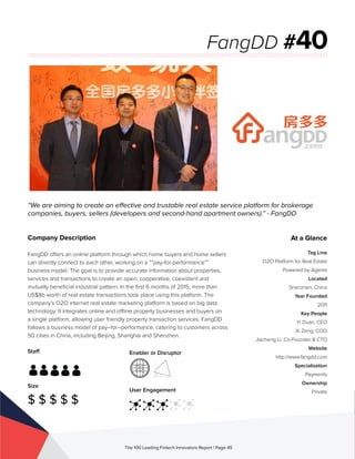 Staff
Size
$ $ $ $ $
Enabler or Disruptor
User Engagement
The 100 Leading Fintech Innovators Report | Page 45
Company Description
FangDD offers an online platform through which home buyers and home sellers
can directly connect to each other, working on a “”pay-for-performance””
business model. The goal is to provide accurate information about properties,
services and transactions to create an open, cooperative, coexistent and
mutually beneficial industrial pattern. In the first 6 months of 2015, more than
US$8b worth of real estate transactions took place using this platform. The
company’s O2O internet real estate marketing platform is based on big data
technology. It integrates online and offline property businesses and buyers on
a single platform, allowing user friendly property transaction services. FangDD
follows a business model of pay–for–performance, catering to customers across
50 cities in China, including Beijing, Shanghai and Shenzhen.
“We are aiming to create an effective and trustable real estate service platform for brokerage
companies, buyers, sellers (developers and second-hand apartment owners).” - FangDD
FangDD #40
At a Glance
Tag Line
O2O Platform for Real Estate
Powered by Agents
Located
Shenzhen, China
Year Founded
2011
Key People
Yi Duan, CEO
Xi Zeng, COO
Jiacheng Li, Co-Founder & CTO
Website
http://www.fangdd.com
Specialisation
Payments
Ownership
Private
 