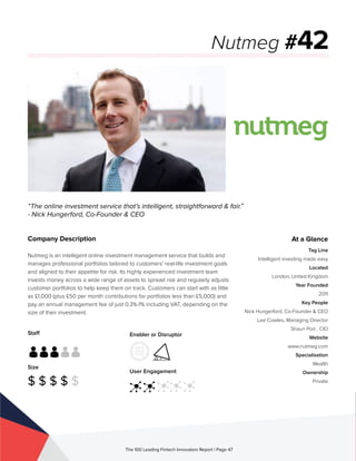 Staff
Size
$ $ $ $ $
Enabler or Disruptor
User Engagement
The 100 Leading Fintech Innovators Report | Page 47
Company Description
Nutmeg is an intelligent online investment management service that builds and
manages professional portfolios tailored to customers’ real-life investment goals
and aligned to their appetite for risk. Its highly experienced investment team
invests money across a wide range of assets to spread risk and regularly adjusts
customer portfolios to help keep them on track. Customers can start with as little
as £1,000 (plus £50 per month contributions for portfolios less than £5,000) and
pay an annual management fee of just 0.3%-1% including VAT, depending on the
size of their investment.
“The online investment service that’s intelligent, straightforward & fair.”
- Nick Hungerford, Co-Founder & CEO
Nutmeg #42
At a Glance
Tag Line
Intelligent investing made easy
Located
London, United Kingdom
Year Founded
2011
Key People
Nick Hungerford, Co-Founder & CEO
Lee Cowles, Managing Director
Shaun Port , CIO
Website
www.nutmeg.com
Specialisation
Wealth
Ownership
Private
 