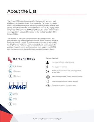 About the List
The Fintech 100 is a collaborative effort between H2 Ventures and
KPMG and analyses the fintech space globally. The report highlights
those companies globally that are taking advantage of technology and
driving disruption within the financial services industry. A judging panel
comprised of H2 Ventures, KPMG and Matchi, the online fintech match-
making platform, was used to decide on the final composition of the
Fintech 100 list.
The benefits of being included on the list go beyond profile. This
year, 10 of the top emerging fintech startups will be invited to attend a
Fintech Summit in London to pitch their ideas to some of the world’s
leading financial institutions, venture capital funds and investors. In
addition they will receive professional services support from KPMG,
plus membership and discounted deal-success rates with Matchi.
@H2_Ventures
H2 Ventures
H2 Ventures
@KPMG
KPMG
kpmg
The 100 Leading Fintech Innovators Report | Page 04
Symbols Explained
How many staff work at the company
How large is the business
What level of social media and user engagement
do they have?
Is the company enabling existing financial services?
Is the company disrupting financial services?
Companies to watch in the coming years
$
 