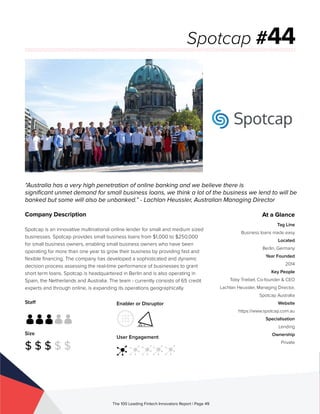 Staff
Size
$ $ $ $ $
Enabler or Disruptor
User Engagement
The 100 Leading Fintech Innovators Report | Page 49
Company Description
Spotcap is an innovative multinational online lender for small and medium sized
businesses. Spotcap provides small business loans from $1,000 to $250,000
for small business owners, enabling small business owners who have been
operating for more than one year to grow their business by providing fast and
flexible financing. The company has developed a sophisticated and dynamic
decision process assessing the real-time performance of businesses to grant
short term loans. Spotcap is headquartered in Berlin and is also operating in
Spain, the Netherlands and Australia. The team - currently consists of 65 credit
experts and through online, is expanding its operations geographically.
“Australia has a very high penetration of online banking and we believe there is
significant unmet demand for small business loans, we think a lot of the business we lend to will be
banked but some will also be unbanked.” - Lachlan Heussler, Australian Managing Director
Spotcap #44
At a Glance
Tag Line
Business loans made easy
Located
Berlin, Germany
Year Founded
2014
Key People
Toby Triebel, Co-founder & CEO
Lachlan Heussler, Managing Director,
Spotcap Australia
Website
https://www.spotcap.com.au
Specialisation
Lending
Ownership
Private
 