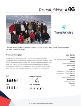 Staff
Size
$ $ $ $ $
Enabler or Disruptor
User Engagement
The 100 Leading Fintech Innovators Report | Page 51
Company Description
Transfer money abroad quickly and easily with low cost money transfers.
TransferWise allows expats, foreign students and businesses to move and send
money abroad at the lowest possible cost, using only real exchange rates and
small fees. The firm’s pricing and operating model is a substantial departure
from standard practice in the money transfer sector, providing customers with a
lower-cost alternative to traditional means of moving money internationally.
“TransferWise is looking to use the internet to spark a digital revolution in current financial
services.” - Financial Times
TransferWise #46
At a Glance
Tag Line
The Clever New Way To Beat Bank Fees
Located
London, United Kingdom
Year Founded
2010
Key People
Taavet Hinrikus, Co-founder & CEO
Kristo Käärmann, Co-Founder & CEO
Website
https://transferwise.com
Specialisation
Currency and Forex
Ownership
Private
 