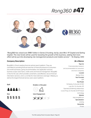 Staff
Size
$ $ $ $ $
Enabler or Disruptor
User Engagement
The 100 Leading Fintech Innovators Report | Page 52
Company Description
Rong360 is China’s leading financial vertical search platform. They are
committed to providing financial searches of financial products to consumers
and small businesses, giving recommendation and application services,
business scope cover loans, credit cards and financial management. Rong360
is free for the user, which provides convenient, cost-effective, secure financial
information services, and is currently the most extensive coverage in Beijing, as
well as the largest financial service users search platform.
“Rong360 has raised over RMB 1 billion in Series D funding, led by Jack Ma’s YF Capital and Sailing
Capital. The new funds will be used for boosting the growth of the business, adding that more
effort will be put into developing risk management products and mobile service.” - Ye Daqing, CEO
Rong360 #47
At a Glance
Tag Line
Financial product research
and recommendation to consumers
and micro companies
Located
Beijing, China
Year Founded
2011
Key People
Ye Daqing, Co-founder & CEO
Lujia Yan, Co–founder, VP,
Operations & Banking relationships
Liucao Feng, Co–founder & VP, Product
technology
Website
http://rong360.com
Specialisation
Lending
Ownership
Private
 