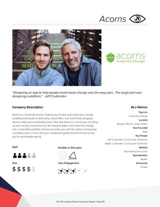Staff
Size
$ $ $ $ $
Enabler or Disruptor
User Engagement
The 100 Leading Fintech Innovators Report | Page 56
Company Description
Acorns is a financial service, helping you to save and invest your money,
enabling Individuals to start early, invest often, and reach financial goals.
Acorns helps you proactively invest. One key feature is round-ups; rounding
up each of your transactions to the nearest dollar, and invest the change
into a diversified portfolio. Acorns provides you with the option of choosing
a portfolio that is in line with your investment goals and the amount of risk
you’re comfortable taking.
“Designing an app to help people invest loose change was the easy part, The tough part was
designing a platform.” - Jeff Cruttenden
Acorns
At a Glance
Tag Line
Invest the Change
Located
Newport Beach, United States
Year Founded
2012
Key People
Jeff Cruttenden, Co-Founder & Director
Walter Cruttenden, Co-Founder & Director
Website
http://www.acorns.com/
Specialisation
Wealth
Ownership
Private
 