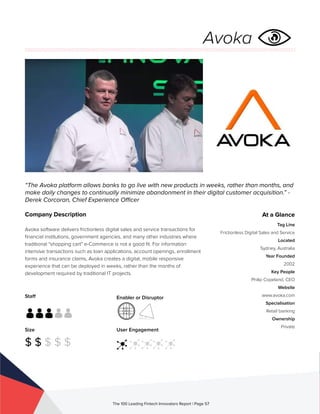 Staff
Size
$ $ $ $ $
Enabler or Disruptor
User Engagement
The 100 Leading Fintech Innovators Report | Page 57
Company Description
Avoka software delivers frictionless digital sales and service transactions for
financial institutions, government agencies, and many other industries where
traditional “shopping cart” e-Commerce is not a good fit. For information
intensive transactions such as loan applications, account openings, enrollment
forms and insurance claims, Avoka creates a digital, mobile responsive
experience that can be deployed in weeks, rather than the months of
development required by traditional IT projects.
“The Avoka platform allows banks to go live with new products in weeks, rather than months, and
make daily changes to continually minimize abandonment in their digital customer acquisition.” -
Derek Corcoran, Chief Experience Officer
At a Glance
Tag Line
Frictionless Digital Sales and Service
Located
Sydney, Australia
Year Founded
2002
Key People
Philip Copeland, CEO
Website
www.avoka.com
Specialisation
Retail banking
Ownership
Private
Avoka
 
