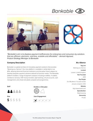 Staff
Size
$ $ $ $ $
Enabler or Disruptor
User Engagement
The 100 Leading Fintech Innovators Report | Page 58
Company Description
Bankable is a global architect of innovative payment solutions that provides
“Banking as a Service”. Our core platform is available in white-label or via
APIs, allowing dominant financial institutions and disruptive fintech players to
develop bespoke payment solutions tailored to business needs. The Bankable
platform enables a range of payment solutions including e-wallets, m-wallets,
remittance services, P2P money transfers, light banking, virtual accounts, cash
management, and virtual and plastic prepaid card programmes.
“Bankable’s aim is to displace payment inefficiencies for enterprises and consumers by solutions
that are efficient, electronic, real-time, scalable and affordable.” - Avinash Agrawal,
Product Strategy Manager at Bankable
At a Glance
Tag Line
Banking as a Service
Located
London, United Kingdom
Year Founded
2010
Key People
Eric Mouilleron, Founder & CEO
Jacques Jovignot, COO
Website
http://www.bnkbl.com/
Specialisation
Retail banking
Ownership
Private
Bankable
 