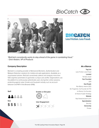 Staff
Size
$ $ $ $ $
Enabler or Disruptor
User Engagement
The 100 Leading Fintech Innovators Report | Page 59
Company Description
BioCatch is a leading provider of Behavioral Biometric, Authentication and
Malware Detection solutions for mobile and web applications. Available as a
cloud-based solution, BioCatch proactively collects and analyzes more than
500 cognitive parameters to generate a unique user profile. Organizations use
the platform to continuously authenticate users during their online sessions,
protecting against cyber threats and fraudulent activity, such as account
takeover and RAT-in-the-Browser (RitB).
“BioCatch consistently works to stay ahead of the game in combating fraud.”
- Oren Kedem, VP of Products
At a Glance
Tag Line
Less Friction. Less Fraud
Located
Tel Aviv, Israel
Year Founded
2011
Key People
Ron Moritz, Interim CEO
Avi Turgeman, Co-Founder & CTO
Uri Rivner, Co-Founder
& Head of Cyber Strategy
Website
http://www.biocatch.com/
Specialisation
Security
Ownership
Private
BioCatch
 
