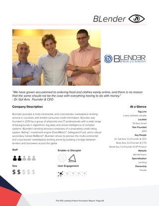 Staff
Size
$ $ $ $ $
Enabler or Disruptor
User Engagement
The 100 Leading Fintech Innovators Report | Page 60
Company Description
BLender provides a multi-continental, and cross-border, marketplace lending
service in countries with limited consumer credit information. BLender was
founded in 2013 by a group of physicists and IT professionals with a wide range
of backgrounds in algorithms, big data, and virtual intelligence of complex
systems. BLender’s lending services comprises of a proprietary credit rating
system, Rating™, investment engine DirectMatch™, Safeguard Fund, and a robust
secondary market ReBlend™. BLender strives to pioneer the multi-continental
and cross-border marketplace lending arena by building a bridge between
lenders and borrowers across the globe.
“We have grown accustomed to ordering food and clothes easily online, and there is no reason
that the same should not be the case with everything having to do with money.”
- Dr. Gal Aviv, Founder & CEO
At a Glance
Tag Line
Loans between people
Located
Tel Aviv, Israel
Year Founded
2013
Key People
Dr. Gal Aviv, Co-Founder & CEO
Boaz Aviv, Co-Founder & CTO
Barak Gur, Co-Founder & VP Product
Website
blender.loans
Specialisation
Lending
Ownership
Private
BLender
 
